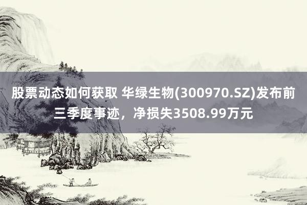 股票动态如何获取 华绿生物(300970.SZ)发布前三季度事迹，净损失3508.99万元