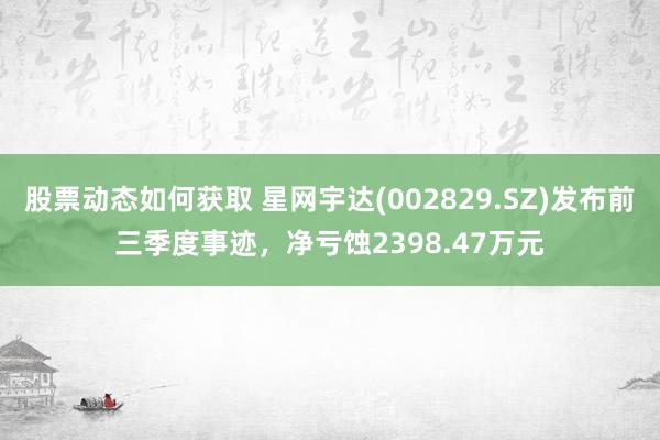 股票动态如何获取 星网宇达(002829.SZ)发布前三季度事迹，净亏蚀2398.47万元