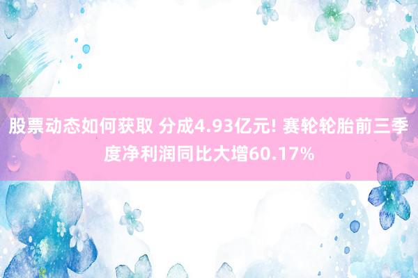 股票动态如何获取 分成4.93亿元! 赛轮轮胎前三季度净利润同比大增60.17%