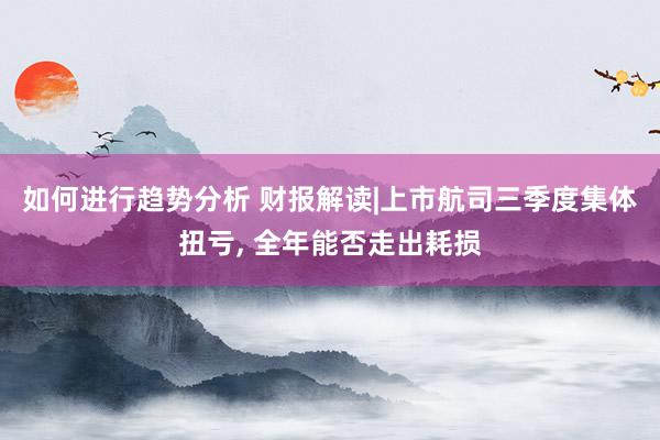 如何进行趋势分析 财报解读|上市航司三季度集体扭亏, 全年能否走出耗损