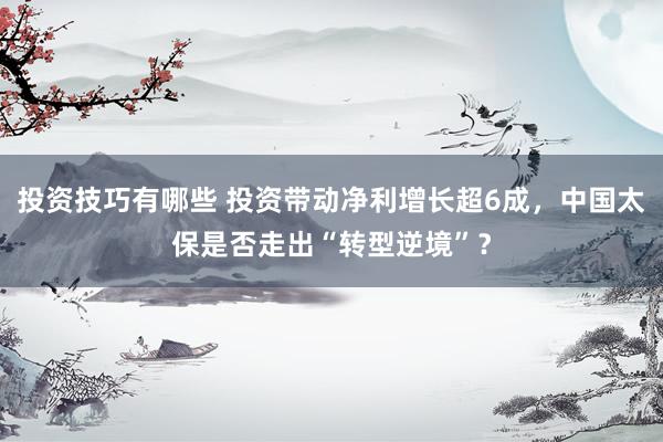 投资技巧有哪些 投资带动净利增长超6成，中国太保是否走出“转型逆境”？