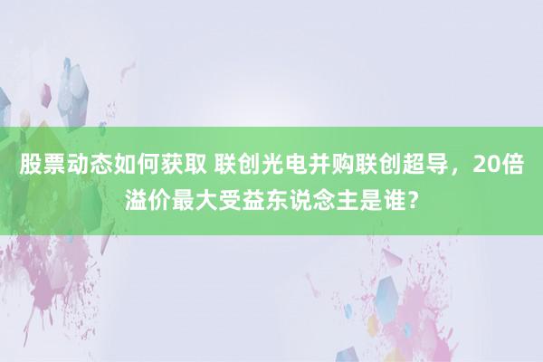 股票动态如何获取 联创光电并购联创超导，20倍溢价最大受益东说念主是谁？