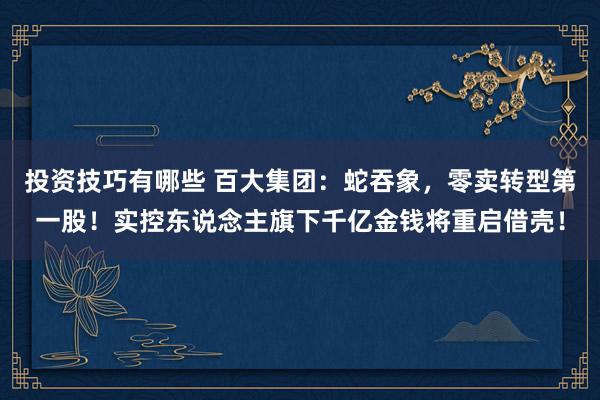 投资技巧有哪些 百大集团：蛇吞象，零卖转型第一股！实控东说念主旗下千亿金钱将重启借壳！