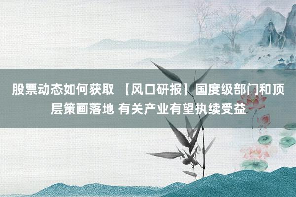 股票动态如何获取 【风口研报】国度级部门和顶层策画落地 有关产业有望执续受益