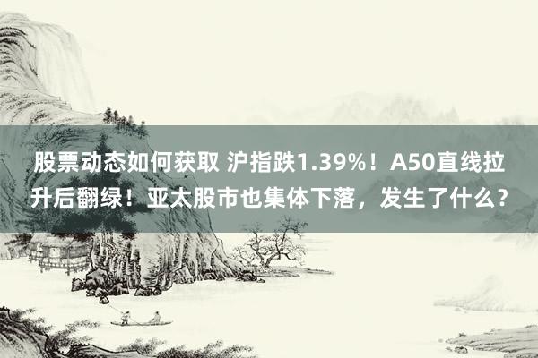 股票动态如何获取 沪指跌1.39%！A50直线拉升后翻绿！亚太股市也集体下落，发生了什么？