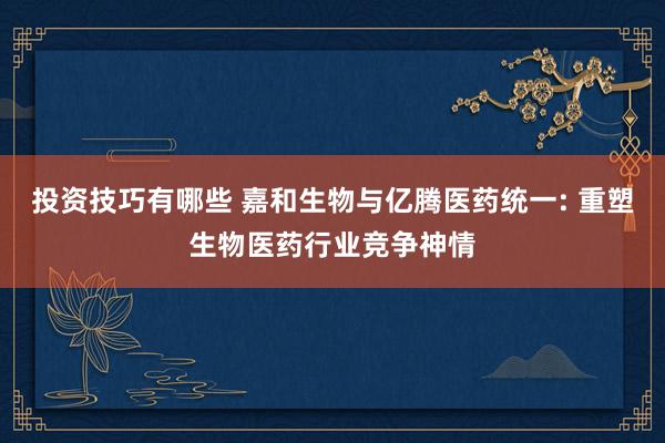 投资技巧有哪些 嘉和生物与亿腾医药统一: 重塑生物医药行业竞争神情