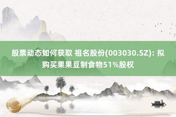 股票动态如何获取 祖名股份(003030.SZ): 拟购买果果豆制食物51%股权