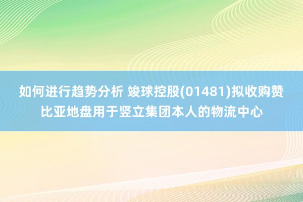 如何进行趋势分析 竣球控股(01481)拟收购赞比亚地盘用于竖立集团本人的物流中心