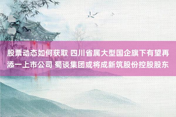 股票动态如何获取 四川省属大型国企旗下有望再添一上市公司 蜀谈集团或将成新筑股份控股股东