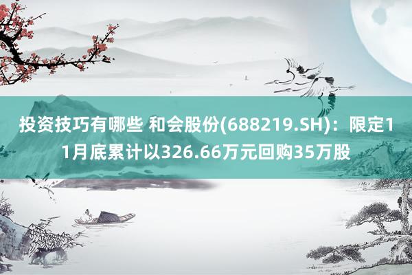 投资技巧有哪些 和会股份(688219.SH)：限定11月底累计以326.66万元回购35万股