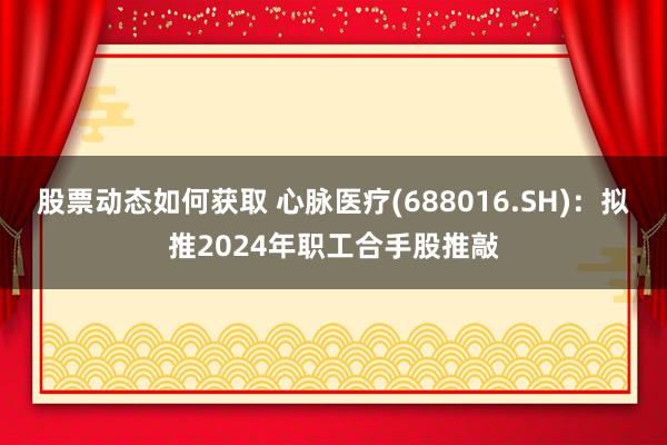 股票动态如何获取 心脉医疗(688016.SH)：拟推2024年职工合手股推敲