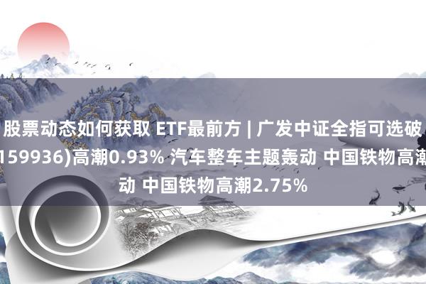 股票动态如何获取 ETF最前方 | 广发中证全指可选破费ETF(159936)高潮0.93% 汽车整车主题轰动 中国铁物高潮2.75%