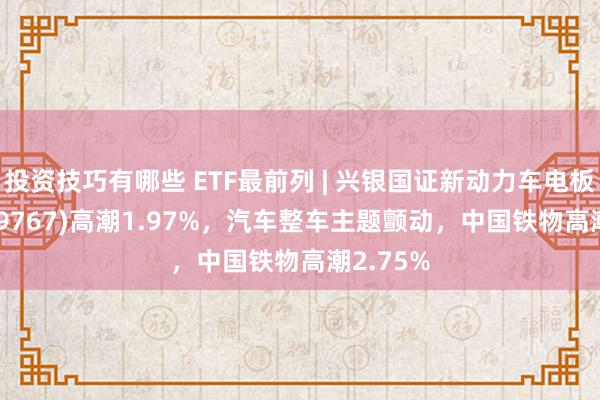 投资技巧有哪些 ETF最前列 | 兴银国证新动力车电板ETF(159767)高潮1.97%，汽车整车主题颤动，中国铁物高潮2.75%