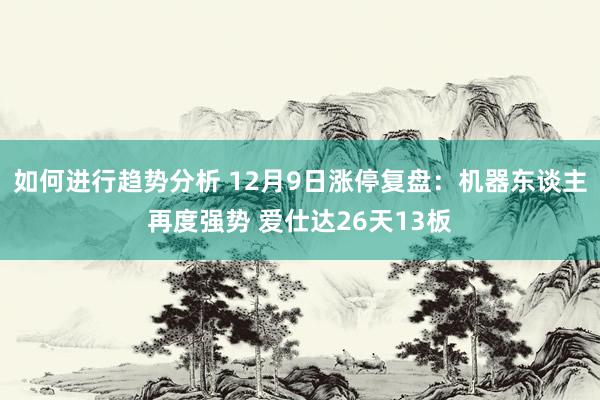 如何进行趋势分析 12月9日涨停复盘：机器东谈主再度强势 爱仕达26天13板