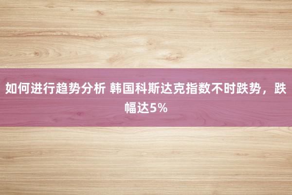 如何进行趋势分析 韩国科斯达克指数不时跌势，跌幅达5%