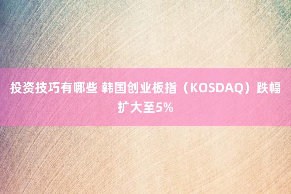 投资技巧有哪些 韩国创业板指（KOSDAQ）跌幅扩大至5%