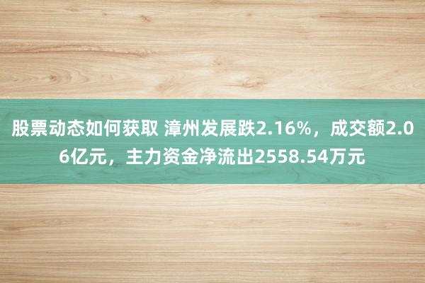 股票动态如何获取 漳州发展跌2.16%，成交额2.06亿元，主力资金净流出2558.54万元