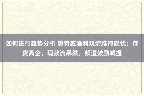 如何进行趋势分析 想特威渔利双增难掩隐忧：存货高企，现款流暴跌，频遭鼓励减握