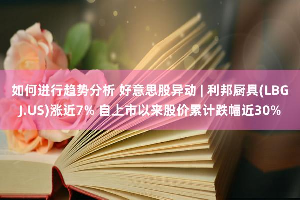 如何进行趋势分析 好意思股异动 | 利邦厨具(LBGJ.US)涨近7% 自上市以来股价累计跌幅近30%