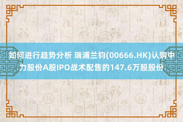 如何进行趋势分析 瑞浦兰钧(00666.HK)认购中力股份A股IPO战术配售的147.6万股股份