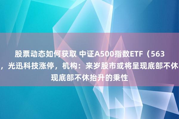 股票动态如何获取 中证A500指数ETF（563880）飘红，光迅科技涨停，机构：来岁股市或将呈现底部不休抬升的秉性