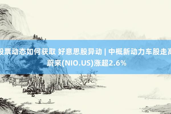 股票动态如何获取 好意思股异动 | 中概新动力车股走高 蔚来(NIO.US)涨超2.6%