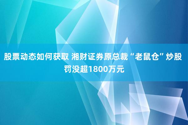 股票动态如何获取 湘财证券原总裁“老鼠仓”炒股 罚没超1800万元