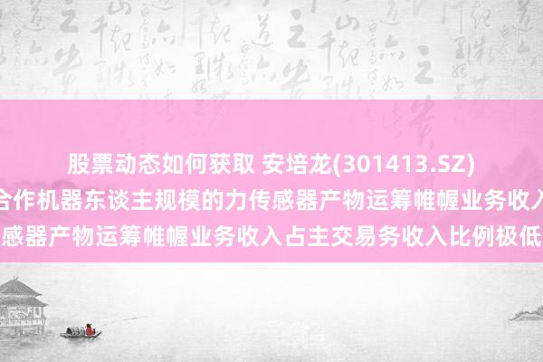 股票动态如何获取 安培龙(301413.SZ)运用于通用机器东谈主及合作机器东谈主规模的力传感器产物运筹帷幄业务收入占主交易务收入比例极低