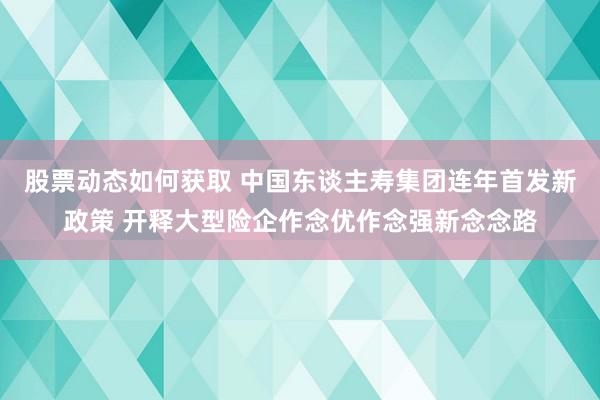 股票动态如何获取 中国东谈主寿集团连年首发新政策 开释大型险企作念优作念强新念念路