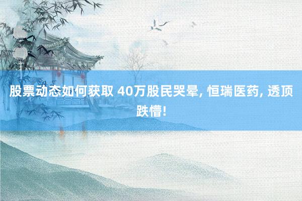 股票动态如何获取 40万股民哭晕, 恒瑞医药, 透顶跌懵!