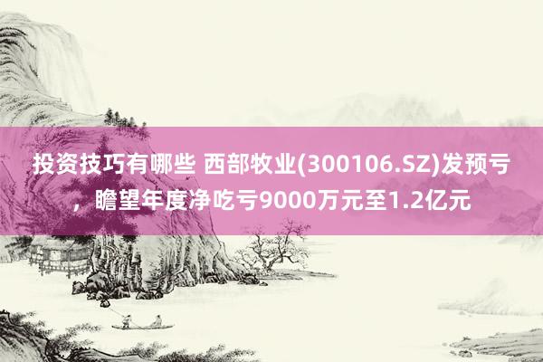 投资技巧有哪些 西部牧业(300106.SZ)发预亏，瞻望年度净吃亏9000万元至1.2亿元