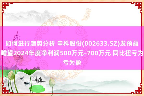 如何进行趋势分析 申科股份(002633.SZ)发预盈，瞻望2024年度净利润500万元–700万元 同比扭亏为盈