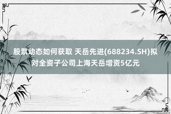 股票动态如何获取 天岳先进(688234.SH)拟对全资子公司上海天岳增资5亿元