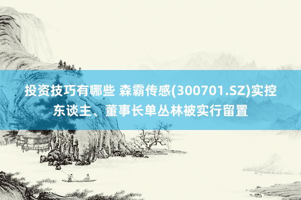 投资技巧有哪些 森霸传感(300701.SZ)实控东谈主、董事长单丛林被实行留置