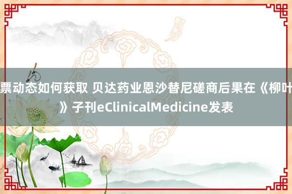 股票动态如何获取 贝达药业恩沙替尼磋商后果在《柳叶刀》子刊eClinicalMedicine发表