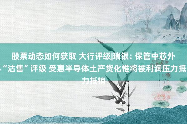 股票动态如何获取 大行评级|瑞银: 保管中芯外洋“沽售”评级 受惠半导体土产货化惟将被利润压力抵销