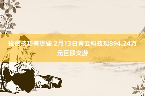 投资技巧有哪些 2月13日青云科技现894.24万元巨额交游