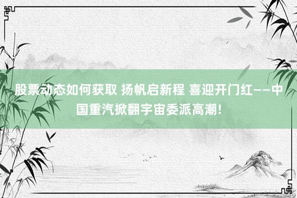 股票动态如何获取 扬帆启新程 喜迎开门红——中国重汽掀翻宇宙委派高潮!