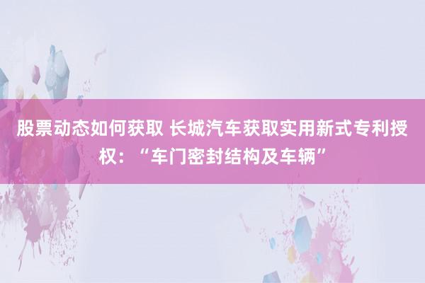 股票动态如何获取 长城汽车获取实用新式专利授权：“车门密封结构及车辆”