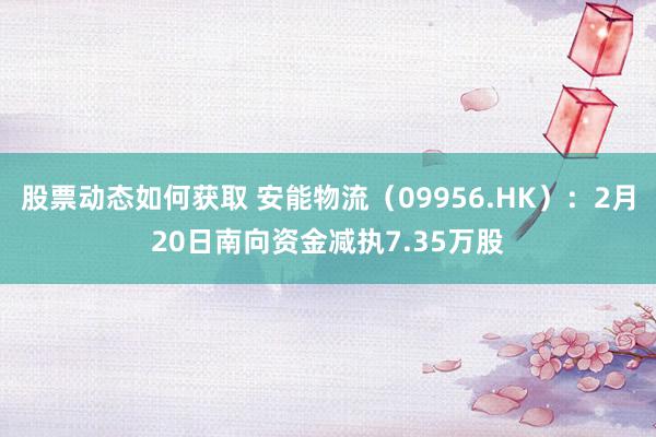 股票动态如何获取 安能物流（09956.HK）：2月20日南向资金减执7.35万股