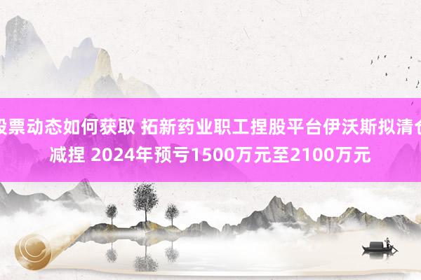 股票动态如何获取 拓新药业职工捏股平台伊沃斯拟清仓减捏 2024年预亏1500万元至2100万元