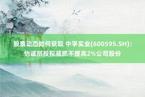 股票动态如何获取 中孚实业(600595.SH)：怡诚创投拟减抓不提高2%公司股份