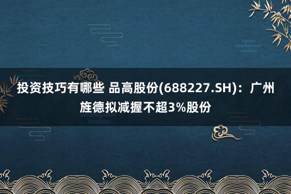 投资技巧有哪些 品高股份(688227.SH)：广州旌德拟减握不超3%股份