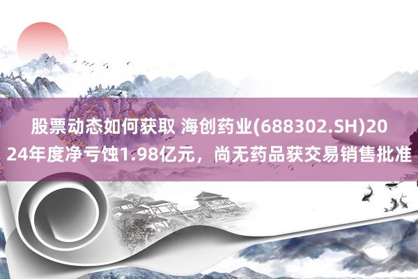 股票动态如何获取 海创药业(688302.SH)2024年度净亏蚀1.98亿元，尚无药品获交易销售批准