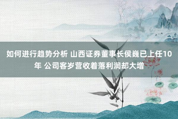 如何进行趋势分析 山西证券董事长侯巍已上任10年 公司客岁营收着落利润却大增