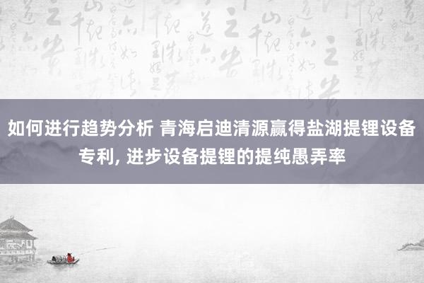 如何进行趋势分析 青海启迪清源赢得盐湖提锂设备专利, 进步设备提锂的提纯愚弄率