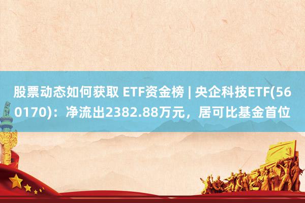 股票动态如何获取 ETF资金榜 | 央企科技ETF(560170)：净流出2382.88万元，居可比基金首位