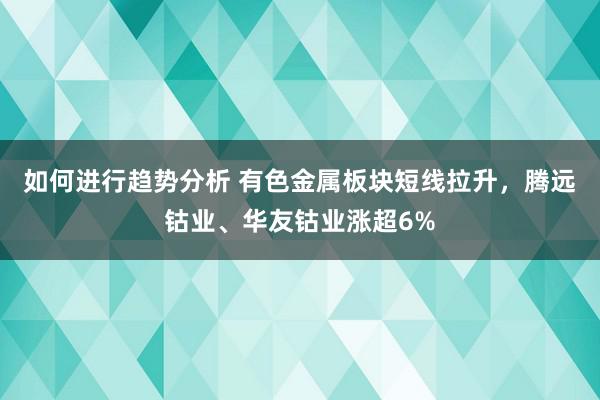 如何进行趋势分析 有色金属板块短线拉升，腾远钴业、华友钴业涨超6%