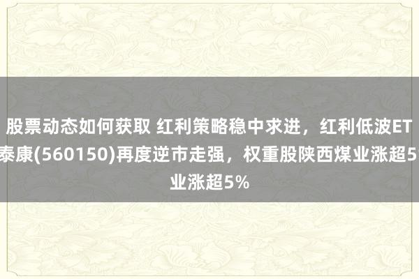 股票动态如何获取 红利策略稳中求进，红利低波ETF泰康(560150)再度逆市走强，权重股陕西煤业涨超5%