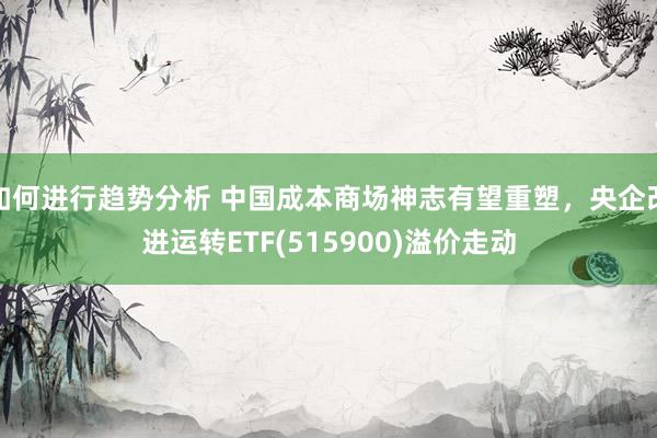 如何进行趋势分析 中国成本商场神志有望重塑，央企改进运转ETF(515900)溢价走动